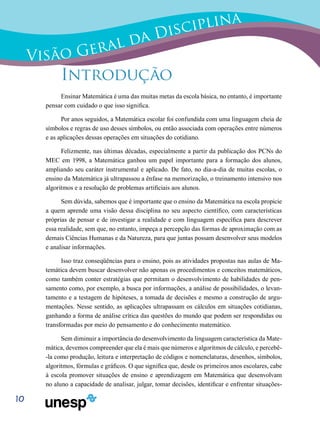 10
Visão Geral da Disciplina
Introdução
Ensinar Matemática é uma das muitas metas da escola básica, no entanto, é importante
pensar com cuidado o que isso significa.
Por anos seguidos, a Matemática escolar foi confundida com uma linguagem cheia de
símbolos e regras de uso desses símbolos, ou então associada com operações entre números
e as aplicações dessas operações em situações do cotidiano.
Felizmente, nas últimas décadas, especialmente a partir da publicação dos PCNs do
MEC em 1998, a Matemática ganhou um papel importante para a formação dos alunos,
ampliando seu caráter instrumental e aplicado. De fato, no dia-a-dia de muitas escolas, o
ensino da Matemática já ultrapassou a ênfase na memorização, o treinamento intensivo nos
algoritmos e a resolução de problemas artificiais aos alunos.
Sem dúvida, sabemos que é importante que o ensino da Matemática na escola propicie
a quem aprende uma visão dessa disciplina no seu aspecto científico, com características
próprias de pensar e de investigar a realidade e com linguagem específica para descrever
essa realidade, sem que, no entanto, impeça a percepção das formas de aproximação com as
demais Ciências Humanas e da Natureza, para que juntas possam desenvolver seus modelos
e analisar informações.
Isso traz conseqüências para o ensino, pois as atividades propostas nas aulas de Ma-
temática devem buscar desenvolver não apenas os procedimentos e conceitos matemáticos,
como também conter estratégias que permitam o desenvolvimento de habilidades de pen-
samento como, por exemplo, a busca por informações, a análise de possibilidades, o levan-
tamento e a testagem de hipóteses, a tomada de decisões e mesmo a construção de argu-
mentações. Nesse sentido, as aplicações ultrapassam os cálculos em situações cotidianas,
ganhando a forma de análise crítica das questões do mundo que podem ser respondidas ou
transformadas por meio do pensamento e do conhecimento matemático.
Sem diminuir a importância do desenvolvimento da linguagem característica da Mate-
mática, devemos compreender que ela é mais que números e algoritmos de cálculo, e percebê-
-la como produção, leitura e interpretação de códigos e nomenclaturas, desenhos, símbolos,
algoritmos, fórmulas e gráficos. O que significa que, desde os primeiros anos escolares, cabe
à escola promover situações de ensino e aprendizagem em Matemática que desenvolvam
no aluno a capacidade de analisar, julgar, tomar decisões, identificar e enfrentar situações-
 