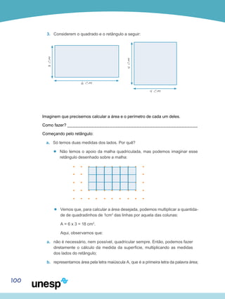 100
3.	 Considerem o quadrado e o retângulo a seguir:
3cm
4cm
6 cm
4 cm
Imaginem que precisemos calcular a área e o perímetro de cada um deles.
Como fazer? _________________________________________________
Começando pelo retângulo:
a.	 Só temos duas medidas dos lados. Por quê?
’’ Não temos o apoio da malha quadriculada, mas podemos imaginar esse
retângulo desenhado sobre a malha:
’’ Vemos que, para calcular a área desejada, podemos multiplicar a quantida-
de de quadradinhos de 1cm2
das linhas por aquela das colunas:
	 A = 6 x 3 = 18 cm2
.
	 Aqui, observamos que:
a.	 não é necessário, nem possível, quadricular sempre. Então, podemos fazer
diretamente o cálculo da medida da superfície, multiplicando as medidas
dos lados do retângulo;
b.	 representamos área pela letra maiúscula A, que é a primeira letra da palavra área;
 