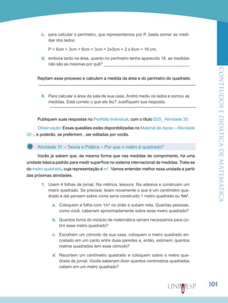 ConteúdoseDidáticadematemática
101
c.	 para calcular o perímetro, que representamos por P, basta somar as medi-
das dos lados:
	 P = 6cm + 3cm + 6cm + 3cm = 2x3cm + 2 x 6cm = 18 cm;
d.	 embora tanto na área, quanto no perímetro tenha aparecido 18, as medidas
não são as mesmas por quê? ________________________________
Repitam esse processo e calculem a medida da área e do perímetro do quadrado.
4.	 Para calcular a área da sala de sua casa, André mediu os lados e somou as
medidas. Está correto o que ele fez? Justifiquem sua resposta.
Publiquem suas respostas no Portfólio Individual, com o título D20_ Atividade 30.
Observação: Essas questões estão disponibilizadas no Material de Apoio – Atividade
30 -, e poderão, se preferirem , ser editadas por vocês.
Atividade 31 – Teoria e Prática – Por que o metro é quadrado?
Vocês já sabem que, da mesma forma que nas medidas de comprimento, há uma
unidade básica padrão para medir superfície no sistema internacional de medidas. Trata-se
do metro quadrado, cuja representação é m2
. Vamos entender melhor essa unidade a partir
das próximas atividades.
1.	 Usem 4 folhas de jornal, fita métrica, tesoura, fita adesiva e construam um
metro quadrado. Se precisar, leiam novamente o que é um centímetro qua-
drado e daí pensem sobre como seria construído 1 metro quadrado ou 1m2
.
a.	 Coloquem a folha com 1m2
no chão e subam nela. Quantas pessoas,
como você, caberiam aproximadamente sobre esse metro quadrado?
b.	 Quantos livros do módulo de matemática seriam necessários para co-
brir esse metro quadrado?
c.	 Escolham um cômodo da sua casa, coloquem o metro quadrado en-
costado em um canto entre duas paredes e, então, estimem: quantos
metros quadrados tem esse cômodo?
d.	 Recortem um centímetro quadrado e coloquem sobre o metro qua-
drado de jornal. Vocês saberiam dizer quantos centímetros quadrados
cabem em um metro quadrado?
 