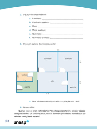 102
2.	 O que poderíamos medir em:
a.	 Centímetro: ____________________________________
b.	 Centímetro quadrado: _____________________________
c.	 Metro: _______________________________________
d.	 Metro quadrado: ________________________________
e.	 Quilômetro: ____________________________________
f.	 Quilômetro quadrado: _____________________________
3.	 Observem a planta de uma casa popular:
dormitório dormitório
varanda
sala
banheiro
1,2m
3m3m
2 m
6 m
9 m
cozinha
a.	 Qual a área em metros quadrados ocupada por essa casa?
4.	 Vamos refletir:
Quantas pessoas foram na Parada Gay? Quantas pessoas foram à praia de Copaca-
bana para assistir a um show? Quantas pessoas estiveram presentes na manifestação por
melhores condições de trabalho?
 