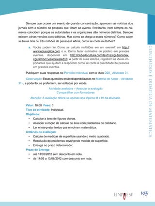 ConteúdoseDidáticadematemática
103
Sempre que ocorre um evento de grande concentração, aparecem as notícias dos
jornais com o número de pessoas que foram ao evento. Entretanto, nem sempre os nú-
meros coincidem porque as autoridades e os organizares dão números distintos. Sempre
existem várias versões contraditórias. Mas como se chega a esses números? Como saber
se havia dois ou três milhões de pessoas? Afinal, como se conta multidões?
a.	 Vocês podem ler Como se calcula multidões em um evento? em http://
www.eduexplica.com o u, Como fazer estimativa de público em grandes
eventos, disponível em http://clubedacultura.com/fev/fv2/cgi-bin/index.
cgi?action=viewnews&id=8. A partir de suas leituras, registrem as ideias im-
portantes que ajudam a responder como se conta a quantidade de pessoas
em grandes eventos.
Publiquem suas respostas no Portfólio Individual, com o título D20_ Atividade 31.
Observação: Essas questões estão disponibilizadas no Material de Apoio – Atividade
31 -, e poderão, se preferirem, ser editadas por vocês.
Atividade avaliativa – Associar à avaliação
Compartilhar com formadores
Atenção: A avaliação refere-se apenas aos tópicos III e IV da atividade.
Valor: 10.00 Peso: 3
Tipo de atividade: Individual.
Objetivos:
•	 Calcular a área de figuras planas.
•	 Associar a noção de cálculo de área com problemas do cotidiano.
•	 Ler e interpretar textos que envolvam matemática.
Critérios de avaliação:
•	 Cálculo de medidas de superfície usando o metro quadrado.
•	 Resolução de problemas envolvendo medida de superfície.
•	 Entrega no prazo determinado.
Prazo de Entrega
•	 até 13/05/2012 sem desconto em nota.
•	 de 14/05 a 13/06/2012 com desconto em nota.
 