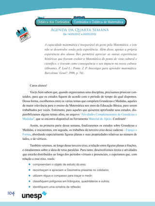 104
Agenda da Quarta Semana
De 14/05/2012 a 20/05/2012
A capacidade matemática é inseparável do gosto pela Matemática, e este
não se desenvolve senão pela experiência. Além disso, apenas a própria
experiência dos alunos lhes permitirá apreciar as outras experiências
históricas que fizeram evoluir a Matemática do ponto de vista cultural e
científico, e tiveram como consequência o seu impacto na nossa cultura.
(Abrantes, P. Leal L.; Ponte, J. P. Investigar para aprender matemática.
Barcelona: Graó?, 1996, p. 54).
Caros alunos!
Vocês bem sabem que, quando organizamos uma disciplina, precisamos priorizar con-
teúdos, para que os estudos fiquem de acordo com o período de tempo do qual dispomos.
Dessa forma, escolhemos entre os vários temas que compõem Grandezas e Medidas, aqueles
de maior relevância para o ensino da Matemática nos anos da Educação Básica, para serem
trabalhados por vocês. Entretanto, para aqueles que quiserem aprofundar seus estudos, dis-
ponibilizamos alguns temas afins, no arquivo “Atividades Complementares de Grandezas e
Medidas”, que se encontra disponível na Ferramenta Material de Apoio. Confiram!
Assim, na primeira parte dessa semana, finalizaremos os estudos sobre Grandezas e
Medidas, e iniciaremos, em seguida, os trabalhos do terceiro eixo desse caderno - Espaço e
Forma, abordando especialmente figuras planas e suas propriedades relativas ao número de
lados, e de vértices.
Também veremos, ao longo desse terceiro eixo, a relação entre figuras planas e frações,
e estudaremos sobre a ideia de retas paralelas. Para tanto, desenvolvemos textos e atividades
que estarão distribuídos ao longo dos períodos virtuais e presenciais, e esperamos que, com
relação a esse eixo, vocês:
’’ compreendam o objeto de estudo do eixo;
’’ reconheçam e apreciem a Geometria presente no cotidiano;
’’ utilizem régua e compasso para traçar e medir;
’’ classifiquem polígonos em triângulos, quadriláteros e outros;
’’ identifiquem uma simetria de reflexão;
 