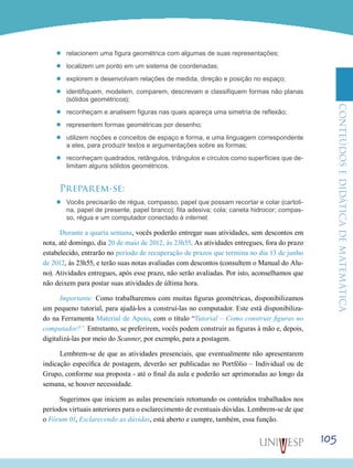 ConteúdoseDidáticadematemática
105
’’ relacionem uma figura geométrica com algumas de suas representações;
’’ localizem um ponto em um sistema de coordenadas;
’’ explorem e desenvolvam relações de medida, direção e posição no espaço;
’’ identifiquem, modelem, comparem, descrevam e classifiquem formas não planas
(sólidos geométricos);
’’ reconheçam e analisem figuras nas quais apareça uma simetria de reflexão;
’’ representem formas geométricas por desenho;
’’ utilizem noções e conceitos de espaço e forma, e uma linguagem correspondente
a eles, para produzir textos e argumentações sobre as formas;
’’ reconheçam quadrados, retângulos, triângulos e círculos como superfícies que de-
limitam alguns sólidos geométricos.
Preparem-se:
’’ Vocês precisarão de régua, compasso, papel que possam recortar e colar (cartoli-
na, papel de presente, papel branco); fita adesiva; cola; caneta hidrocor; compas-
so, régua e um computador conectado à internet.
Durante a quarta semana, vocês poderão entregar suas atividades, sem descontos em
nota, até domingo, dia 20 de maio de 2012, às 23h55. As atividades entregues, fora do prazo
estabelecido, entrarão no período de recuperação de prazos que termina no dia 13 de junho
de 2012, às 23h55, e terão suas notas avaliadas com descontos (consultem o Manual do Alu-
no). Atividades entregues, após esse prazo, não serão avaliadas. Por isto, aconselhamos que
não deixem para postar suas atividades de última hora.
Importante: Como trabalharemos com muitas figuras geométricas, disponibilizamos
um pequeno tutorial, para ajudá-los a construí-las no computador. Este está disponibiliza-
do na Ferramenta Material de Apoio, com o título “Tutorial – Como construir figuras no
computador?”. Entretanto, se preferirem, vocês podem construir as figuras à mão e, depois,
digitalizá-las por meio do Scanner, por exemplo, para a postagem.
Lembrem-se de que as atividades presenciais, que eventualmente não apresentarem
indicação específica de postagem, deverão ser publicadas no Portfólio – Individual ou de
Grupo, conforme sua proposta - até o final da aula e poderão ser aprimoradas ao longo da
semana, se houver necessidade.
Sugerimos que iniciem as aulas presenciais retomando os conteúdos trabalhados nos
períodos virtuais anteriores para o esclarecimento de eventuais dúvidas. Lembrem-se de que
o Fórum 01, Esclarecendo as dúvidas, está aberto e cumpre, também, essa função.
 