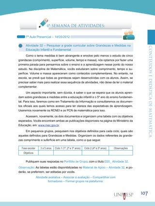 ConteúdoseDidáticadematemática
107
4ª SEMANA DE ATIVIDADES:
7ª Aula Presencial – 14/05/2012
Atividade 32 – Pesquisar a grade curricular sobre Grandezas e Medidas na
Educação Infantil e Fundamental
Como o tema medidas é bem abrangente e envolve pelo menos o estudo de cinco
grandezas (comprimento, superfície, volume, tempo e massa), nós optamos por fazer uma
primeira parada para pensarmos sobre o ensino e a aprendizagem nesse ponto do nosso
estudo. Na disciplina de Matemática, vocês estudaram sobre comprimento, tempo e su-
perfície. Volume e massa apareceram como conteúdos complementares. No entanto, na
escola, se prevê que todas as grandezas sejam desenvolvidas com os alunos. Assim, se
precisar saber mais para realizar essa sequência de atividades, não deixe de ler o material
complementar.
Um aspecto importante, sem dúvida, é saber o que se espera que os alunos apren-
dam sobre grandezas e medidas entre a educação infantil e o 5º ano do ensino fundamen-
tal. Para isso, faremos como em Tratamento da Informação e consultaremos os documen-
tos oficiais aos quais temos acesso para ter clareza das expectativas de aprendizagem.
Usaremos novamente os RCNEI e os PCN de matemática para isso.
Acessem, novamente, os dois documentos e organizem uma tabela com os objetivos
esperados. Vocês encontram ambas as publicações disponíveis na página do Ministério da
Educação, em: www.mec.gov.br.
Em pequenos grupos, pesquisem nos objetivos definidos para cada ciclo, quais são
aqueles definidos para Grandezas e Medidas. Organizem os dados referentes às grande-
zas comprimento e suferfície em uma tabela, como a que segue:
Fase escolar 3 a 5 anos Ciclo 1 (1º, 2º e 3º anos) Ciclo 2 (4º e 5º anos) Observações
Objetivos
Publiquem suas respostas no Portfólio de Grupo, com o título D20_ Atividade 32.
Observação: As tabelas estão disponibilizadas no Material de Apoio – Atividade 32, e po-
derão, se preferirem, ser editadas por vocês.
Atividade avaliativa – Associar à avaliação – Compartilhar com
formadores – Formar grupos na plataforma.
 