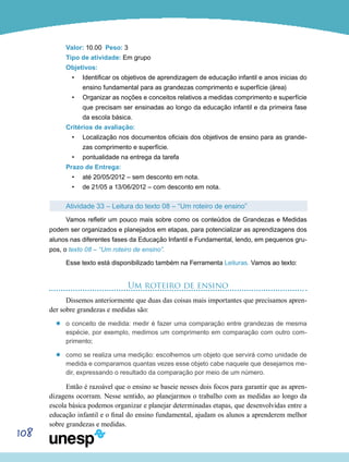 108
Valor: 10.00 Peso: 3
Tipo de atividade: Em grupo
Objetivos:
•	 Identificar os objetivos de aprendizagem de educação infantil e anos inicias do
ensino fundamental para as grandezas comprimento e superfície (área)
•	 Organizar as noções e conceitos relativos a medidas comprimento e superfície
que precisam ser ensinadas ao longo da educação infantil e da primeira fase
da escola básica.
Critérios de avaliação:
•	 Localização nos documentos oficiais dos objetivos de ensino para as grande-
zas comprimento e superfície.
•	 pontualidade na entrega da tarefa
Prazo de Entrega:
•	 até 20/05/2012 – sem desconto em nota.
•	 de 21/05 a 13/06/2012 – com desconto em nota.
Atividade 33 – Leitura do texto 08 – “Um roteiro de ensino”
Vamos refletir um pouco mais sobre como os conteúdos de Grandezas e Medidas
podem ser organizados e planejados em etapas, para potencializar as aprendizagens dos
alunos nas diferentes fases da Educação Infantil e Fundamental, lendo, em pequenos gru-
pos, o texto 08 – “Um roteiro de ensino”.
Esse texto está disponibilizado também na Ferramenta Leituras. Vamos ao texto:
Um roteiro de ensino
Dissemos anteriormente que duas das coisas mais importantes que precisamos apren-
der sobre grandezas e medidas são:
’’ o conceito de medida: medir é fazer uma comparação entre grandezas de mesma
espécie, por exemplo, medimos um comprimento em comparação com outro com-
primento;
’’ como se realiza uma medição: escolhemos um objeto que servirá como unidade de
medida e comparamos quantas vezes esse objeto cabe naquele que desejamos me-
dir, expressando o resultado da comparação por meio de um número.
Então é razoável que o ensino se baseie nesses dois focos para garantir que as apren-
dizagens ocorram. Nesse sentido, ao planejarmos o trabalho com as medidas ao longo da
escola básica podemos organizar e planejar determinadas etapas, que desenvolvidas entre a
educação infantil e o final do ensino fundamental, ajudam os alunos a aprenderem melhor
sobre grandezas e medidas.
 