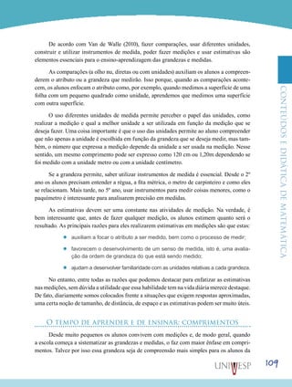 ConteúdoseDidáticadematemática
109
De acordo com Van de Walle (2010), fazer comparações, usar diferentes unidades,
construir e utilizar instrumentos de medida, poder fazer medições e usar estimativas são
elementos essenciais para o ensino-aprendizagem das grandezas e medidas.
As comparações (a olho nu, diretas ou com unidades) auxiliam os alunos a compreen-
derem o atributo ou a grandeza que medirão. Isso porque, quando as comparações aconte-
cem, os alunos enfocam o atributo como, por exemplo, quando medimos a superfície de uma
folha com um pequeno quadrado como unidade, aprendemos que medimos uma superfície
com outra superfície.
O uso diferentes unidades de medida permite perceber o papel das unidades, como
realizar a medição e qual a melhor unidade a ser utilizada em função da medição que se
deseja fazer. Uma coisa importante é que o uso das unidades permite ao aluno compreender
que não apenas a unidade é escolhida em função da grandeza que se deseja medir, mas tam-
bém, o número que expressa a medição depende da unidade a ser usada na medição. Nesse
sentido, um mesmo comprimento pode ser expresso como 120 cm ou 1,20m dependendo se
foi medido com a unidade metro ou com a unidade centímetro.
Se a grandeza permite, saber utilizar instrumentos de medida é essencial. Desde o 2º
ano os alunos precisam entender a régua, a fita métrica, o metro de carpinteiro e como eles
se relacionam. Mais tarde, no 5º ano, usar instrumentos para medir coisas menores, como o
paquímetro é interessante para analisarem precisão em medidas.
As estimativas devem ser uma constante nas atividades de medição. Na verdade, é
bem interessante que, antes de fazer qualquer medição, os alunos estimem quanto será o
resultado. As principais razões para eles realizarem estimativas em medições são que estas:
’’ auxiliam a focar o atributo a ser medido, bem como o processo de medir;
’’ favorecem o desenvolvimento de um senso de medida, isto é, uma avalia-
ção da ordem de grandeza do que está sendo medido;
’’ ajudam a desenvolver familiaridade com as unidades relativas a cada grandeza.
No entanto, entre todas as razões que podemos destacar para enfatizar as estimativas
nas medições, sem dúvida a utilidade que essa habilidade tem na vida diária merece destaque.
De fato, diariamente somos colocados frente a situações que exigem respostas aproximadas,
uma certa noção de tamanho, de distância, de espaço e as estimativas podem ser muito úteis.
O tempo de aprender e de ensinar: comprimentos
Desde muito pequenos os alunos convivem com medições e, de modo geral, quando
a escola começa a sistematizar as grandezas e medidas, o faz com maior ênfase em compri-
mentos. Talvez por isso essa grandeza seja de compreensão mais simples para os alunos da
 