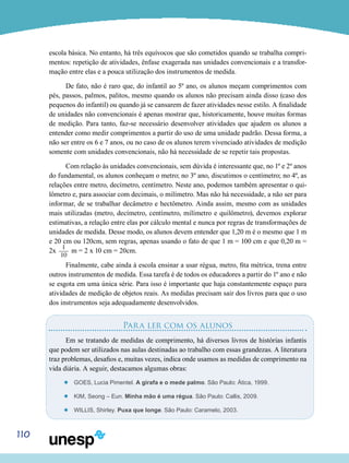 110
escola básica. No entanto, há três equívocos que são cometidos quando se trabalha compri-
mentos: repetição de atividades, ênfase exagerada nas unidades convencionais e a transfor-
mação entre elas e a pouca utilização dos instrumentos de medida.
De fato, não é raro que, do infantil ao 5º ano, os alunos meçam comprimentos com
pés, passos, palmos, palitos, mesmo quando os alunos não precisam ainda disso (caso dos
pequenos do infantil) ou quando já se cansarem de fazer atividades nesse estilo. A finalidade
de unidades não convencionais é apenas mostrar que, historicamente, houve muitas formas
de medição. Para tanto, faz-se necessário desenvolver atividades que ajudem os alunos a
entender como medir comprimentos a partir do uso de uma unidade padrão. Dessa forma, a
não ser entre os 6 e 7 anos, ou no caso de os alunos terem vivenciado atividades de medição
somente com unidades convencionais, não há necessidade de se repetir tais propostas.
Com relação às unidades convencionais, sem dúvida é interessante que, no 1º e 2º anos
do fundamental, os alunos conheçam o metro; no 3º ano, discutimos o centímetro; no 4º, as
relações entre metro, decímetro, centímetro. Neste ano, podemos também apresentar o qui-
lômetro e, para associar com decimais, o milímetro. Mas não há necessidade, a não ser para
informar, de se trabalhar decâmetro e hectômetro. Ainda assim, mesmo com as unidades
mais utilizadas (metro, decímetro, centímetro, milímetro e quilômetro), devemos explorar
estimativas, a relação entre elas por cálculo mental e nunca por regras de transformações de
unidades de medida. Desse modo, os alunos devem entender que 1,20 m é o mesmo que 1 m
e 20 cm ou 120cm, sem regras, apenas usando o fato de que 1 m = 100 cm e que 0,20 m =
2x
1___
10
m = 2 x 10 cm = 20cm.
Finalmente, cabe ainda à escola ensinar a usar régua, metro, fita métrica, trena entre
outros instrumentos de medida. Essa tarefa é de todos os educadores a partir do 1º ano e não
se esgota em uma única série. Para isso é importante que haja constantemente espaço para
atividades de medição de objetos reais. As medidas precisam sair dos livros para que o uso
dos instrumentos seja adequadamente desenvolvidos.
Para ler com os alunos
Em se tratando de medidas de comprimento, há diversos livros de histórias infantis
que podem ser utilizados nas aulas destinadas ao trabalho com essas grandezas. A literatura
traz problemas, desafios e, muitas vezes, indica onde usamos as medidas de comprimento na
vida diária. A seguir, destacamos algumas obras:
’’ GOES, Lucia Pimentel. A girafa e o mede palmo. São Paulo: Ática, 1999.
’’ KIM, Seong – Eun. Minha mão é uma régua. São Paulo: Callis, 2009.
’’ WILLIS, Shirley. Puxa que longe. São Paulo: Caramelo, 2003.
 