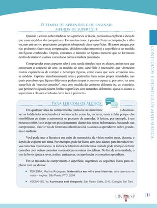ConteúdoseDidáticadematemática
111
O tempo de aprender e de ensinar:
medida de superfície
Quando o ensino sobre medidas de superfícies se inicia, precisamos explorar a ideia de
que essas medidas são comparáveis. Em muitos casos, é possível fazer a comparação a olho
nu, mas em outros, precisamos comparar sobrepondo duas superfícies. Há casos em que, por
não podermos fazer essas comparações, dividimos (decompomos) a superfície a ser medida
em figuras conhecidas. Depois, contamos o número de figuras menores que se formaram
dentro da maior e usamos o resultado como a medida procurada.
Compreender esses aspectos não é uma tarefa simples para os alunos, assim para que
construam o conceito de área ou medida de uma superfície é necessário que vivenciem
muitas experiências de compor e decompor figuras, como essas que você vivenciou nes-
se módulo. Explorar simultaneamente área e perímetro, bem como propor atividades, nas
quais percebam que figuras diferentes podem ocupar o mesmo espaço e, portanto, ter uma
superfície de “mesmo tamanho”, mas com medida do contorno diferente ou, ao contrário,
que perímetros iguais podem limitar superfícies com tamanhos diferentes, ajuda os alunos a
superarem a clássica confusão entre área e perímetro.
Para ler com os alunos
Em qualquer área do conhecimento, inclusive na matemática, é necessário desenvol-
ver as habilidades relacionadas à comunicação, como ler, escrever, ouvir e falar porque elas
possibilitam ao aluno a autonomia no processo de aprender. A leitura, por exemplo, é um
processo reflexivo e exige um posicionamento diante das novas informações, buscando sua
compreensão. Usar livros de literatura infantil auxilia os alunos a aprenderem sobre grande-
zas e medidas.
Você pode usar a literatura em aulas de matemática de vários modos antes, durante, e
depois de explorar um tema. Por exemplo, pode ler livros com seus alunos para introduzir no-
vos conceitos matemáticos. A leitura de literatura durante uma unidade pode reforçar ou fazer
conexões com outros conceitos matemáticos ou outras disciplinas. No fim de uma unidade, o
uso de livros ajuda a rever, avaliar, enriquecer, ou aprofundar os conceitos aprendidos.
Em se tratando de comprimento e superfície, sugerimos os seguintes livros para ex-
plorar com os alunos:
’’ Teixeira, Martins Rodrigues. Matemática em mil e uma histórias: uma aventura na
mata – frações. São Paulo: FTD, 2004.
’’ Yeong-So, Yu. A princesa está chegando. São Paulo: Callis, 2010. (Coleção Tan Tan).
 