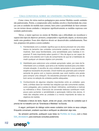 112
Uma conversa sobre as unidades padronizadas
Como vimos, há vários motivos pedagógicos para ensinar Medidas usando unidades
não padronizadas. Porém, a compreensão sobre medidas envolve a familiaridade das crian-
ças com as unidades de medida mais comuns, bem como a possibilidade de fazer estimati-
vas em termos dessas unidades e interpretar significativamente as medidas expressas com
unidades padronizadas.
Talvez, o maior equívoco no ensino de Medidas seja a dificuldade em reconhecer e
separar dois tipos de objetivos: primeiro, compreender o significado; depois, as técnicas para
medir uma grandeza. Esses dois objetivos devem ser desenvolvidos cuidadosamente. Para
isso, propomos três pontos a serem cuidados:
1.	 Familiaridade com a unidade: significa que os alunos precisam ter uma ideia
básica do tamanho das unidades comumente usadas e o que elas estão
medindo. Sem essa familiaridade, uma sensibilidade para medidas é im-
possível. É mais importante saber quanto é 1 litro de água ou ser capaz de
estimar uma estante com 5 pés de comprimento do que ter a habilidade de
medir qualquer um desses objetos com precisão.
2.	 Habilidade para selecionar uma unidade apropriada: saber, por meio de fa-
miliaridade com a unidade, qual seria a de medida razoável para uma deter-
minada situação. A escolha de uma unidade apropriada é uma questão de
exigência necessária de precisão. (Você mediria seu gramado para comprar
semente de grama com a mesma precisão que você mediria uma janela
para comprar uma vidraça?). Os estudantes precisam de prática no uso de
bom senso na seleção de unidades padrão adequadas.
3.	 Conhecimento de algumas relações importantes entre as unidades: para
tanto, a ênfase deve ser mantida nas relações que são comumente usadas,
como polegadas, pés e jardas [no Brasil: milímetros, centímetros e metros]
ou milímetros e litros. Exercícios de conversão tediosos contribuem muito
pouco para aumentar a sensibilidade e apreciação métrica dos alunos. A
meta das relações entre as unidades é a menos importante de todos os
objetivos de medida.
Finalizada a leitura do texto, façam, ainda em grupo, uma lista de cuidados que é
preciso ter no trabalho com as “Grandezas e Medidas” na Escola.
A seguir, participem do diálogo sobre esses cuidados com todos os seus colegas.
Enquanto conversam, analisem sua lista e verifiquem se alterariam algo nela.
Se acharem pertinente, publiquem suas listas no Portfólio de Grupo, com o título
D20_Atividade33, para eventuais consultas posteriores.
 