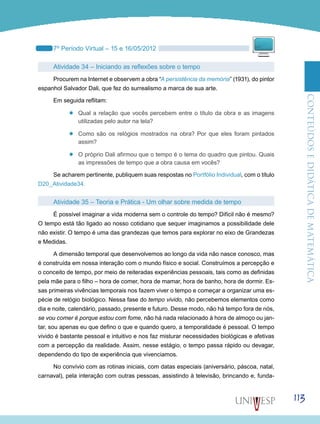 ConteúdoseDidáticadematemática
113
7º Período Virtual – 15 e 16/05/2012
Atividade 34 – Iniciando as reflexões sobre o tempo
Procurem na Internet e observem a obra “A persistência da memória” (1931), do pintor
espanhol Salvador Dali, que fez do surrealismo a marca de sua arte.
Em seguida reflitam:
’’ Qual a relação que vocês percebem entre o título da obra e as imagens
utilizadas pelo autor na tela?
’’ Como são os relógios mostrados na obra? Por que eles foram pintados
assim?
’’ O próprio Dali afirmou que o tempo é o tema do quadro que pintou. Quais
as impressões de tempo que a obra causa em vocês?
Se acharem pertinente, publiquem suas respostas no Portfólio Individual, com o título
D20_Atividade34.
Atividade 35 – Teoria e Prática - Um olhar sobre medida de tempo
É possível imaginar a vida moderna sem o controle do tempo? Difícil não é mesmo?
O tempo está tão ligado ao nosso cotidiano que sequer imaginamos a possibilidade dele
não existir. O tempo é uma das grandezas que temos para explorar no eixo de Grandezas
e Medidas.
A dimensão temporal que desenvolvemos ao longo da vida não nasce conosco, mas
é construída em nossa interação com o mundo físico e social. Construímos a percepção e
o conceito de tempo, por meio de reiteradas experiências pessoais, tais como as definidas
pela mãe para o filho – hora de comer, hora de mamar, hora de banho, hora de dormir. Es-
sas primeiras vivências temporais nos fazem viver o tempo e começar a organizar uma es-
pécie de relógio biológico. Nessa fase do tempo vivido, não percebemos elementos como
dia e noite, calendário, passado, presente e futuro. Desse modo, não há tempo fora de nós,
se vou comer é porque estou com fome, não há nada relacionado à hora de almoço ou jan-
tar, sou apenas eu que defino o que e quando quero, a temporalidade é pessoal. O tempo
vivido é bastante pessoal e intuitivo e nos faz misturar necessidades biológicas e afetivas
com a percepção da realidade. Assim, nesse estágio, o tempo passa rápido ou devagar,
dependendo do tipo de experiência que vivenciamos.
No convívio com as rotinas iniciais, com datas especiais (aniversário, páscoa, natal,
carnaval), pela interação com outras pessoas, assistindo à televisão, brincando e, funda-
 