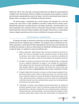 ConteúdoseDidáticadematemática
115
história de vida etc. Por outro lado, é necessário desenvolver atividades de representação da
realidade como: dramatização, histórias, trabalho com expressão musical, plástica e corporal
que favoreçam a apropriação do conceito de tempo. Assim, há concretização desse tempo no
próprio corpo e no espaço, com a utilização de materiais diversos.
Ao mesmo tempo, é importante que a escola forneça uma interação rica e ativa da
criança com o meio físico e social, ajudando-a a perceber o tempo fora de si mesma, possi-
bilitando-lhe relacionar seu tempo pessoal a um tempo socializado e, posteriormente, a um
físico-matemático. Isto se dará por meio da vivência das rotinas da classe e da leitura, e pela
representação das marcas do tempo na própria vida do grupo. Dessa forma, a criança pouco
a pouco, chegará a perceber que ela se insere na história de um grupo social maior.
Categorias temporais
O conceito de tempo se concretiza no processo de ensino-aprendizagem com o enten-
dimento das diversas categorias que o compõem. Tais categorias não se constituem em con-
teúdos específicos a serem desenvolvidos separadamente, mas precisam estar presentes nas
atividades de modo que os alunos as utilizem para dar significado a problemas que envolvam
a noção de tempo. As categorias às quais nos referimos são:
’’ Ritmos temporais: determinados fatos do tempo acontecem de forma re-
gular: dia e noite; as estações do ano; períodos de aula e de férias; finais
de semana, entre outros. Essa categoria traz os primeiros rudimentos de
outras duas, quais sejam, noção de continuidade e de sequência temporal.
’’ Duração: é o tempo que transcorre entre dois acontecimentos, corresponde
ao que a distância representa no espaço e nas medidas de comprimento.
Essa categoria tem dois aspectos fundamentais que são a variabilidade (rá-
pido, devagar, efêmero, pouco durável, mais tempo que, menos tempo que,
quase todo o tempo) e a permanência (longa duração, estabilidade, fixação).
’’ Posição relativa dos momentos no tempo: os fatos ocupam posição no tem-
po porque podem ocorrer antes ou depois de outros, em uma linha suces-
siva e ordenada relativa a um ponto de referência determinado (antes do al-
moço, depois da escola). A posição inclui ainda a noção de simultaneidade
e permite entender que dois acontecimentos podem ser contemporâneos,
acontecerem ao mesmo tempo.
’’ Orientação no tempo: essa categoria permite desenvolver as noções de
presente, passado e futuro. Aqui a consciência do agora permite perceber o
presente (hoje, neste dia) e relacioná-lo com o passado (ontem, anteontem,
há dois dias atrás, semana passada, um século antes de) e projetar o futuro
(amanhã, depois disso, daqui a dois dias, futuramente). A orientação tem-
 
