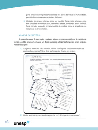 116
poral é responsável pela compreensão dos ciclos da vida e da humanidade,
permitindo compreender projeções de futuro.
’’ Medição do tempo: o tempo pode ser medido. Para medir o tempo, exis-
tem unidades de medida (dias, semanas, meses, bimestres, anos, séculos,
hora, minuto, segundo) e instrumentos de medida como a ampulheta, os
relógios e os cronômetros.
Vamos exercitar:
A proposta agora é que vocês resolvam alguns problemas relativos à medida de
tempo e, então, analisem em cada um deles quais das categorias temporais foram exigidas
nessa resolução:
1.	 A agenda de Bruna caiu no chão. Vocês conseguem colocar em ordem as
páginas bagunçadas? Uma dica: as letras não ficarão em ordem.
2.	 Minha avó nasceu um século depois de 1813. Em que ano ela nasceu?
 