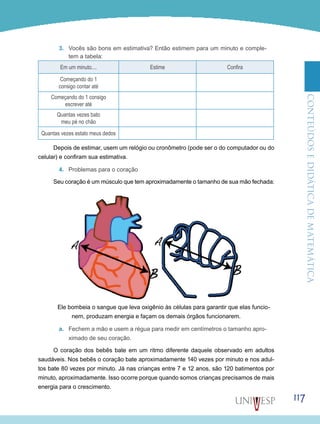 ConteúdoseDidáticadematemática
117
3.	 Vocês são bons em estimativa? Então estimem para um minuto e comple-
tem a tabela:
Em um minuto.... Estime Confira
Começando do 1
consigo contar até
Começando do 1 consigo
escrever até
Quantas vezes bato
meu pé no chão
Quantas vezes estalo meus dedos
Depois de estimar, usem um relógio ou cronômetro (pode ser o do computador ou do
celular) e confiram sua estimativa.
4.	 Problemas para o coração
Seu coração é um músculo que tem aproximadamente o tamanho de sua mão fechada:
Ele bombeia o sangue que leva oxigênio às células para garantir que elas funcio-
nem, produzam energia e façam os demais órgãos funcionarem.
a.	 Fechem a mão e usem a régua para medir em centímetros o tamanho apro-
ximado de seu coração.
O coração dos bebês bate em um ritmo diferente daquele observado em adultos
saudáveis. Nos bebês o coração bate aproximadamente 140 vezes por minuto e nos adul-
tos bate 80 vezes por minuto. Já nas crianças entre 7 e 12 anos, são 120 batimentos por
minuto, aproximadamente. Isso ocorre porque quando somos crianças precisamos de mais
energia para o crescimento.
 