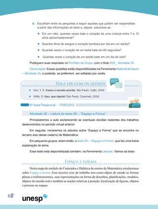 118
b.	 Escolham entre as perguntas a seguir aquelas que podem ser respondidas
a partir das informações do texto e, depois, solucione-as:
’’ Em um mês, quantas vezes bate o coração de uma criança entre 7 e 12
anos aproximadamente?
’’ Quantos litros de sangue o coração bombeia por dia em um adulto?
’’ Quantas vezes o coração de um bebê bate em 60 segundos?
’’ Quantas vezes o coração de um adulto bate em um dia de vida?
Publiquem suas respostas no Portfólio de Grupo, com o título D20_ Atividade 35.
Observação: Essas questões estão disponibilizadas na Ferramenta Material de Apoio
– Atividade 35, e poderão, se preferirem, ser editadas por vocês.
Para ler com os alunos
’’ Kim, Y. S. Como o mundo acorda. São Paulo: Callis, 2009.
’’ Willis, S. Uau, que rápido! São Paulo: Caramelo, 2006.
8ª Aula Presencial – 17/05/2012
Atividade 36 – Leitura do texto 09 – “Espaço e Forma”
Principiaremos a aula esclarecendo as eventuais dúvidas restantes dos trabalhos
desenvolvidos no período virtual anterior.
Em seguida, iniciaremos os estudos sobre “Espaço e Forma” que se encontra no
terceiro eixo desse caderno de Matemática.
Em pequenos grupos, leiam então, o texto 09 – “Espaço e Forma”, que faz uma breve
explanação do tema.
Esse texto está disponibilizado também, na Ferramenta Leituras. Vamos ao texto:
Espaço e forma
Nesta etapa do módulo de Conteúdos e Didática do ensino da Matemática estudaremos
sobre Espaço e forma. Esse terceiro eixo de trabalho tem como objeto de estudo as formas
planas e tridimensionais, suas representações na forma de desenhos, planificações, modelos,
objetos do mundo real e também as noções relativas à posição, localização de figuras, objetos
e pessoas no espaço.
 