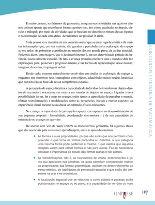 ConteúdoseDidáticadematemática
119
É muito comum, ao falarmos de geometria, imaginarmos atividades nas quais os alu-
nos tenham apenas que reconhecer formas geométricas, tais como quadrado, retângulo, cír-
culo e triângulo por meio de atividades que se baseiam no desenho e pintura dessas figuras
e na nomeação de cada uma delas. Acreditamos ser possível ir além.
Toda pessoa vive inserida em um contexto social que se encarrega de emitir a ela mui-
tas informações que, em sua maioria, são geradas e percebidas pela exploração do espaço
ao seu redor. As primeiras experiências no mundo são, em grande parte, de caráter espacial.
Podemos dizer, sem exagero, que o desenvolvimento é, em um determinado período da in-
fância, essencialmente espacial. De fato, a criança primeiro encontra com o mundo e dele faz
explorações para, posterior e progressivamente, criar formas de representação desse mundo:
imagens, desenhos, linguagem verbal.
Desde cedo, estamos naturalmente envolvidos em tarefas de exploração do espaço e,
enquanto nos movemos nele, interagimos com objetos, adquirindo muitas noções intuitivas
que constituirão as bases da nossa competência espacial.
A percepção do espaço focaliza a capacidade do indivíduo de transformar objetos den-
tro do seu meio e orientar-se em meio a um mundo de objetos no espaço. Ligadas a essa
possibilidade de ser, ler e estar no espaço, todos temos a capacidade de perceber o mundo,
efetuar transformações e modificações sobre as percepções iniciais e recriar aspectos da
experiência visual mesmo na ausência de estímulos físicos relevantes.
Na criança, a capacidade de percepção espacial corresponde ao desenvolvimento de
seu esquema corporal – lateralidade, coordenação viso-motora – e de sua capacidade de
orientação no espaço em que vive.
De acordo com Van de Walle (2009), ao trabalharmos geometria, há algumas ideias
que são essenciais para o ensino e aprendizagem, entre as quais destacamos:
’’ As formas e suas propriedades, porque são estas que nos permitem com-
preender o que torna as formas parecidas ou distintas, a que categoria
uma mesma forma pode pertencer e mesmo, o que explica que algumas
relações valem para certas formas e não para outras. Faz-se necessário
destacar a importância do estudo das formas planas e não planas.
’’ As transformações, isto é, os movimentos de virada, deslizamentos e gi-
ros que aparecem nas simetrias, os quais permitem compreender melhor
as propriedades das formas geométricas, auxiliam no desenvolvimento do
senso estético, de habilidades de percepção espacial e que estão tão pre-
sentes na arte e na arquitetura.
’’ A localização espacial que se relaciona a como objetos e pessoas estão
posicionados no espaço ou no plano, e a capacidade de ver dois ou mais
 