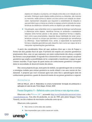 120
objetos em relação a si próprios, em relação entre eles e em relação ao ob-
servador. Distinguir quais objetos estão próximos ou distantes, são maiores
ou menores, estão acima ou abaixo uns dos outros e em relação ao obser-
vador, representam situações que requerem a estabilidade de relações e
que permitem que a criança se oriente no espaço próximo através de carac-
terísticas de distância e tamanho entre os objetos que estão neste espaço.
’’ Visualização, aqui entendida como a capacidade de distinguir semelhanças
e diferenças entre objetos, identificar formas no ambiente e estabelecer
relações entre formas planas e não planas. Classificar formas e objetos,
bem como suas propriedades, depende dessa habilidade de isolar carac-
terísticas comuns ou únicas que permitem a comparação por semelhança
ou diferença. Essa habilidade inclui, ainda, a capacidade de representar
formas e relações geométricas pelo desenho, bem como ser capaz de ler e
interpretar representações geométricas.
A partir das considerações feitas até aqui, podemos dizer que o eixo de Espaço e
Forma tem dois grandes focos de ação. O primeiro diz respeito aos conceitos geométricos
propriamente ditos, uma vez que esperamos um maior conhecimento dos alunos a respeito
das formas e suas propriedades. O segundo foco é desenvolver um senso espacial, um pensar
geométrico que amplie as possibilidades de ler, compreender e transformar o espaço no qual
estamos inseridos. O que requer de quem ensina um conhecimento geométrico correspon-
dente às necessidades de desenvolvimento dos alunos.
Daí a nossa proposta de que, nesta parte do módulo, sua aprendizagem não se restrinja
a estratégias isoladas para ensinar geometria na escola infantil e nos anos iniciais do fun-
damental. A proposta que você vivenciará agora tem como foco a aprendizagem tanto do
conhecimento geométrico, quanto do desenvolvimento do seu pensar geométrico e espacial.
Referência
VAN de WALLE, John A. Matemática no ensino fundamental: formação de professores e
aplicação em sala de aula. Porto Alegre: Artmed, 2009
Parada Obrigatória 11 – Refletindo sobre cores formas e mais algumas coisas
Observem a obra “Deuton MC”, acessando http://www.friendsofart.net/en/art/victor-
-vasarely/deuton-mc. Esta obra foi produzida, no ano de 1969, pelo pintor húngaro Victor
Vasarely, um dos criadores do movimento conhecido como op-art.
Observem a tela e pensem:	
’’ Nas cores e como elas são usadas.
’’ Nas impressões que a obra causa em vocês.
 
