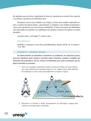 122
des aplicadas que envolvem a capacidade de observar a geometria no mundo físico, apreciar
e reconhecer a geometria em diferentes áreas.
Desejamos iniciar nosso trabalho com Espaço e Forma neste módulo explorando no-
ções a respeito das figuras planas, especialmente os polígonos, mas também propiciando a
vocês uma experiência com essas diversas habilidades. O desenvolvimento das habilidades
está relacionado ao conteúdo a ser trabalhado, mas também à maneira de explorar as noções
desejadas.
Acessem então, a Atividade 37 e mãos à obra.
Referência:
HOFFER, A. Geometry is more than proof Mathematics Teacher. NCTM, vol. 74 número 1,
11-18, 1981.
Atividade 37 – Identificar conceitos
Ao desenvolverem as atividades e resolverem os problemas, em pequenos grupos,
procurem identificar quais noções e conceitos estão envolvidos, analisem a didática que
utilizamos nas propostas e, por fim, anotem as habilidades que vocês consideram que es-
tejam envolvidas no processo.
1.	 Com um compasso, desenhem quatro círculos em folhas de cores diferen-
tes. Usem abertura do compasso igual a 4 cm. Vejam como medir abertura
do compasso e como usá-lo para desenhar, na figura a seguir:
2.	 Recortem os círculos e, então, acompanhem as instruções a seguir para
construir uma figura bem conhecida:
 