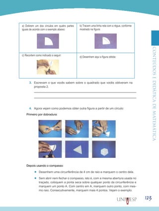 ConteúdoseDidáticadematemática
123
a) Dobrem um dos círculos em quatro partes
iguais de acordo com o exemplo abaixo:
b) Tracem uma linha reta com a régua, conforme
mostrado na figura:
c) Recortem como indicado a seguir:
d) Desenhem aqui a figura obtida:
3.	 Escrevam o que vocês sabem sobre o quadrado que vocês obtiveram na
proposta 2.
4.	 Agora vejam como podemos obter outra figura a partir de um círculo:
Primeiro por dobradura:
Depois usando o compasso:
’’ Desenhem uma circunferência de 4 cm de raio e marquem o centro dela.
’’ Sem abrir nem fechar o compasso, isto é, com a mesma abertura usada no
traçado, coloquem a ponta seca sobre qualquer ponto da circunferência e
marquem um ponto A. Com centro em A, marquem outro ponto, com mes-
mo raio. Consecutivamente, marquem mais 4 pontos. Vejam o exemplo:
 