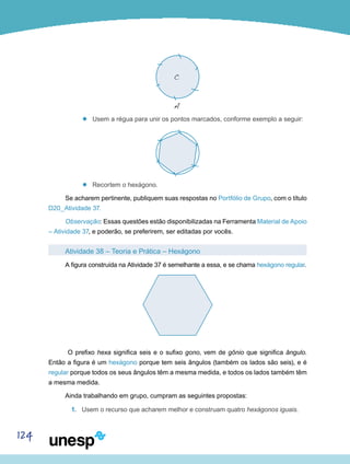 124
’’
C
A
Usem a régua para unir os pontos marcados, conforme exemplo a seguir:
’’ Recortem o hexágono.
Se acharem pertinente, publiquem suas respostas no Portfólio de Grupo, com o título
D20_Atividade 37.
Observação: Essas questões estão disponibilizadas na Ferramenta Material de Apoio
– Atividade 37, e poderão, se preferirem, ser editadas por vocês.
Atividade 38 – Teoria e Prática – Hexágono
A figura construída na Atividade 37 é semelhante a essa, e se chama hexágono regular.
O prefixo hexa significa seis e o sufixo gono, vem de gônio que significa ângulo.
Então a figura é um hexágono porque tem seis ângulos (também os lados são seis), e é
regular porque todos os seus ângulos têm a mesma medida, e todos os lados também têm
a mesma medida.
Ainda trabalhando em grupo, cumpram as seguintes propostas:
1.	 Usem o recurso que acharem melhor e construam quatro hexágonos iguais.
 