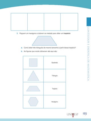 ConteúdoseDidáticadematemática
125
2.	 Peguem um hexágono e dobrem na metade para obter um trapézio:
a.	 Como obter três triângulos de mesmo tamanho a partir desse trapézio?
b.	 As figuras que vocês obtiveram até aqui são:
Quadrado
Triângulo
Trapézio
Hexágono
 