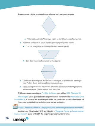 126
Podemos usar, ainda, os triângulos para formar um losango como esse:
c.	 Voltem ao quadro de Vasarely e vejam se identificam essas figuras nele.
3.	 Podemos combinar as peças obtidas para compor figuras. Vejam:
’’ Com um triângulo e um losango formamos um trapézio:
’’ Com dois trapézios formamos um hexágono:
a.	 Construam 12 triângulos, 4 trapézios, 6 losangos, 6 quadrados e 3 hexágo-
nos. Podem dividir a construção com seus colegas.
b.	 Descubram pelo menos três modos diferentes de montar um hexágono com
as demais peças. Colem aqui as suas soluções.
Publiquem suas respostas no Portfólio de Grupo, com o título D20_Atividade 38.
Observação: Essas questões estão disponibilizadas na Ferramenta Material de Apoio
– Atividade 38, e poderão ser editadas por vocês. Se preferirem, podem desenvolver os
trabalhos à mão e digitalizá-los posteriormente, para a postagem.
Vídeo – Assistir ao vídeo 04 – Espaço e Forma: as formas geométricas no mundo
Assistam, às 20h e/ou às 21h15, ao vídeo 04 – “Espaço e Forma: as formas geomé-
tricas no mundo”, que a UNIVESP TV preparou para aprofundar o tema.
 