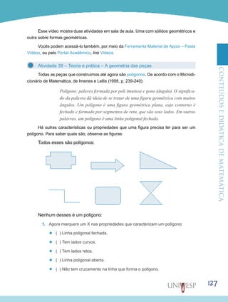 ConteúdoseDidáticadematemática
127
Esse vídeo mostra duas atividades em sala de aula. Uma com sólidos geométricos e
outra sobre formas geométricas.
Vocês podem acessá-lo também, por meio da Ferramenta Material de Apoio – Pasta
Vídeos, ou pelo Portal Acadêmico, link Vídeos.
Atividade 39 – Teoria e prática – A geometria das peças
Todas as peças que construímos até agora são polígonos. De acordo com o Microdi-
cionário de Matemática, de Imenes e Lellis (1998, p. 239-240):
Polígono: palavra formada por poli (muitos) e gono (ângulo). O significa-
do da palavra dá ideia de se tratar de uma figura geométrica com muitos
ângulos. Um polígono é uma figura geométrica plana, cujo contorno é
fechado e formado por segmentos de reta, que são seus lados. Em outras
palavras, um polígono é uma linha poligonal fechada.
Há outras características ou propriedades que uma figura precisa ter para ser um
polígono. Para saber quais são, observe as figuras:
Todos esses são polígonos:
Nenhum desses é um polígono:
1.	 Agora marquem um X nas propriedades que caracterizam um polígono:
’’ ( ) Linha poligonal fechada.
’’ ( ) Tem lados curvos.
’’ ( ) Tem lados retos.
’’ ( ) Linha poligonal aberta.
’’ ( ) Não tem cruzamento na linha que forma o polígono.
 