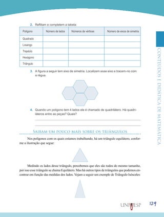 ConteúdoseDidáticadematemática
129
2.	 Reflitam e completem a tabela:
Polígono Número de lados Números de vértices Número de eixos de simetria
Quadrado
Losango
Trapézio
Hexágono
Triângulo
3.	 A figura a seguir tem eixo de simetria. Localizem esse eixo e tracem-no com
a régua.
4.	 Quando um polígono tem 4 lados ele é chamado de quadrilátero. Há quadri-
láteros entre as peças? Quais?
Saibam um pouco mais sobre os triângulos
Nos polígonos com os quais estamos trabalhando, há um triângulo equilátero, confor-
me a ilustração que segue:
Medindo os lados desse triângulo, percebemos que eles são todos do mesmo tamanho,
por isso esse triângulo se chama Equilátero. Mas há outros tipos de triângulos que podemos en-
contrar em função das medidas dos lados. Vejam a seguir um exemplo de Triângulo Isósceles:
 