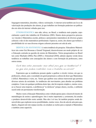 13
linguagem matemática, desenhos, vídeos e animações. A internet seria também um locus de
valorização das produções dos alunos, já que trabalhos em formação poderiam ser publica-
dos em sítios de internet voltados para isso.
ETNOMATEMÁTICA tem sido, talvez, no Brasil, a tendência mais popular, espe-
cialmente a partir dos trabalhos de D´Ambrósio (2001). Dentro desta perspectiva procura-
-se vincular à Matemática escolar, práticas e pensamentos matemáticos de diversos grupos
culturais e não só dos matemáticos profissionais. Espera-se, assim, dos alunos que tenham a
possibilidade de ver suas diversas origens culturais presentes em sala de aula.
DIDÁTICA DA MATEMÁTICA é outra tendência de pesquisa. Educadores Matemá-
ticos tais como Gui Brusseau e Gerard Vergnaud, desenvolveram um modo próprio de ver
a Educação centrada na questão do ensino da Matemática. Vários pesquisadores no Brasil
tais como Machado (2002), Pais (2005) e Almouloud (2010), adotam alguma versão dessa
tendência ao trabalhar com concepções dos alunos e com formação de professores, entre
outros temas.
Você deve estar pensando: mas afinal para que as tendências? E
no que elas podem contribuir com o trabalho na escola?
Esperamos que as tendências possam ajudar a quebrar o círculo vicioso, em que os
professores, alunos, pais e sociedade em geral perpetuam a cultura de dizer que Matemática
é difícil, Matemática é ruim, etc. Temos que quebrar essa cultura transversal que permeia
diversos setores da sociedade. As tendências são movimentos, para abordar um problema
complexo. Como em qualquer problema deste tipo, não há resposta simples e, muitas vezes,
ao se buscar uma resposta, o problema já “se deslocou” porque alunos, escolas, e ambiente
social estão em permanente transformação.
Muitos veem a Educação Matemática como voltada apenas para o desenvolvimento de
metodologias de ensino e aprendizagem. Isto é muito importante e, certamente, há estudos
e produtos desenvolvidos neste sentido. Mas não é só isso, há também projetos sendo de-
senvolvidos que exploram novas possibilidades, muitas vezes, fora da sala de aula para que,
depois, cheguem até este espaço escolar, ou estudam as razões para a rejeição à Matemática
e também como superá-la.
 
