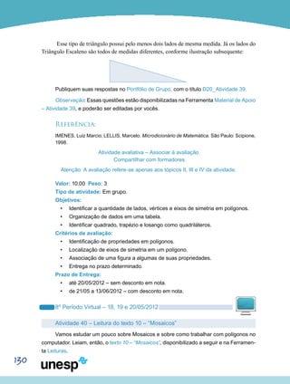 130
Esse tipo de triângulo possui pelo menos dois lados de mesma medida. Já os lados do
Triângulo Escaleno são todos de medidas diferentes, conforme ilustração subsequente:
Publiquem suas respostas no Portfólio de Grupo, com o título D20_Atividade 39.
Observação: Essas questões estão disponibilizadas na Ferramenta Material de Apoio
– Atividade 39, e poderão ser editadas por vocês.
Referência:
IMENES, Luiz Marcio; LELLIS, Marcelo. Microdicionário de Matemática. São Paulo: Scipione,
1998.
Atividade avaliativa – Associar à avaliação
Compartilhar com formadores
Atenção: A avaliação refere-se apenas aos tópicos II, III e IV da atividade.
Valor: 10.00 Peso: 3
Tipo de atividade: Em grupo.
Objetivos:
•	 Identificar a quantidade de lados, vértices e eixos de simetria em polígonos.
•	 Organização de dados em uma tabela.
•	 Identificar quadrado, trapézio e losango como quadriláteros.
Critérios de avaliação:
•	 Identificação de propriedades em polígonos.
•	 Localização de eixos de simetria em um polígono.
•	 Associação de uma figura a algumas de suas propriedades.
•	 Entrega no prazo determinado.
Prazo de Entrega:
•	 até 20/05/2012 – sem desconto em nota.
•	 de 21/05 a 13/06/2012 – com desconto em nota.
8º Período Virtual – 18, 19 e 20/05/2012
Atividade 40 – Leitura do texto 10 – “Mosaicos”
Vamos estudar um pouco sobre Mosaicos e sobre como trabalhar com polígonos no
computador. Leiam, então, o texto 10 – “Mosaicos”, disponibilizado a seguir e na Ferramen-
ta Leituras.
 