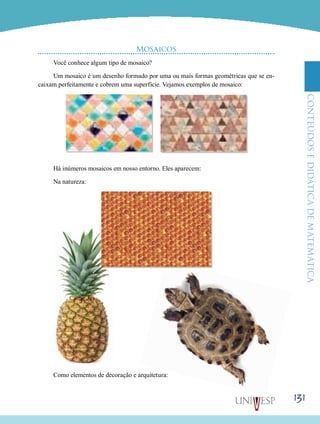 ConteúdoseDidáticadematemática
131
Mosaicos
Você conhece algum tipo de mosaico?
Um mosaico é um desenho formado por uma ou mais formas geométricas que se en-
caixam perfeitamente e cobrem uma superfície. Vejamos exemplos de mosaico:
Há inúmeros mosaicos em nosso entorno. Eles aparecem:
Na natureza:
Como elementos de decoração e arquitetura:
 