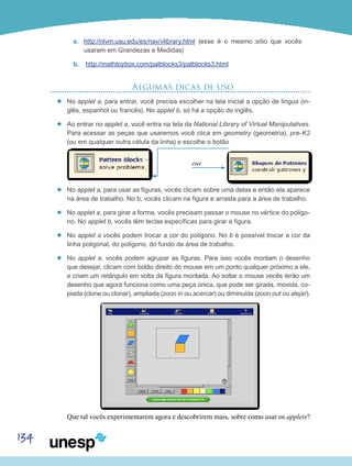 134
a.	 http://nlvm.usu.edu/es/nav/vlibrary.html (esse é o mesmo sítio que vocês
usaram em Grandezas e Medidas)
b.	 http://mathtoybox.com/patblocks3/patblocks3.html
Algumas dicas de uso
’’ No applet a, para entrar, você precisa escolher na tela inicial a opção de língua (in-
glês, espanhol ou francês). No applet b, só há a opção do inglês.
’’ Ao entrar no applet a, você entra na tela da National Library of Virtual Manipulatives.
Para acessar as peças que usaremos você clica em geometry (geometria), pre-K2
(ou em qualquer outra célula da linha) e escolhe o botão
’’ No applet a, para usar as figuras, vocês clicam sobre uma delas e então ela aparece
na área de trabalho. No b, vocês clicam na figura e arrasta para a área de trabalho.
’’ No applet a, para girar a forma, vocês precisam passar o mouse no vértice do polígo-
no. No applet b, vocês têm teclas específicas para girar a figura.
’’ No applet a vocês podem trocar a cor do polígono. No b é possível trocar a cor da
linha poligonal, do polígono, do fundo da área de trabalho.
’’ No applet a, vocês podem agrupar as figuras. Para isso vocês montam o desenho
que desejar, clicam com botão direito do mouse em um ponto qualquer próximo a ele,
e criam um retângulo em volta da figura montada. Ao soltar o mouse vocês terão um
desenho que agora funciona como uma peça única, que pode ser girada, movida, co-
piada (clone ou clonar), ampliada (zoon in ou acercar) ou diminuída (zoon out ou alejar).
Que tal vocês experimentarem agora e descobrirem mais, sobre como usar os applets?
ou
 