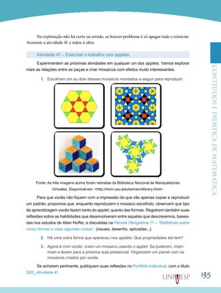 ConteúdoseDidáticadematemática
135
Na exploração não há certo ou errado, se houver problema é só apagar tudo e reiniciar.
Acessem a atividade 41 e mãos à obra.
Atividade 41 – Exercitar o trabalho com applets.
Experimentem as próximas atividades em qualquer um dos applets. Vamos explorar
mais as relações entre as peças e criar mosaicos com efeitos muito interessantes.
1.	 Escolham um ou dois desses mosaicos montados a seguir para reproduzir:
Fonte: As três imagens acima foram retiradas da Biblioteca Nacional de Manipuladores
Virtuales. Disponível em: <http://nlvm.usu.edu/es/nav/vlibrary.html>.
Para que vocês não fiquem com a impressão de que vão apenas copiar e reproduzir
um padrão, propomos que, enquanto reproduzem o mosaico escolhido, observem que tipo
de aprendizagem vocês fazem tanto do applet, quanto das formas. Registrem também suas
reflexões sobre as habilidades que desenvolveram entre aquelas que descrevemos, basea-
das nos estudos de Allan Hoffer, e discutidas na Parada Obrigatória 11 – “Refletindo sobre
cores formas e mais algumas coisas”. (visuais, desenho, aplicadas...).
2.	 Há uma outra forma que apareceu nos applets. Que propriedades ela tem?
3.	 Agora é com vocês: criem um mosaico usando o applet. Se puderem, impri-
mam e levem para a próxima aula presencial. Organizem um painel com os
mosaicos criados por vocês.
Se acharem pertinente, publiquem suas reflexões no Portfólio Individual, com o título
D20_Atividade 41.
 