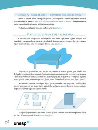 136
Atividade 42 – Leitura do texto 11 – “Conhecendo mais sobre as formas”
Vocês já sabem o que são figuras planas? E não-planas? Vamos esclarecer esses e
outros conceitos, lendo o texto 11 – “Conhecendo mais sobre as formas”. Esses conceitos
serão bastante utilizados nas atividades seguintes.
Texto disponibilizado também na Ferramenta Leituras.
Conhecendo mais sobre as formas
Considere que a superfície do tampo de uma mesa seja plana. Agora imagine essa
superfície, conservando-se plana se estenda indefinidamente em todas as direções. A nova
figura assim obtida é uma boa imagem do que seria um plano.
O plano em geometria é uma noção, um conceito primitivo, para o qual não há uma
definição, no entanto, é um conceito bastante importante para ampliar os conhecimentos que
temos a respeito das formas geométricas. Por exemplo, desde que você começou a explorar
os polígonos, temos usado a expressão figura plana. Mas afinal, o que é uma figura plana?
A resposta é simples: é qualquer figura que tenha todos os seus pontos contidos (den-
tro, pertencentes) em um único plano. Veja, todas as figuras abaixo têm seus pontos contidos
no plano β (beta), logo são figuras planas:
Já o paralelepípedo não tem todos os seus pontos contidos num mesmo plano α (alfa),
por isso, dizemos que ele é uma figura não-plana.
 
