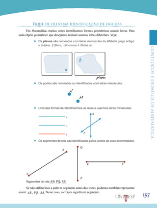 ConteúdoseDidáticadematemática
137
Fique de olho na identificação de figuras
Em Matemática, muitas vezes identificamos formas geométricas usando letras. Para
cada objeto geométrico que desejamos nomear usamos letras diferentes. Veja:
’’ Os planos são nomeados com letras minúsculas do alfabeto grego antigo:
α (Alpha), β (Beta), γ (Gamma), δ (Delta) etc.
’’ Os pontos são nomeados ou identificados com letras maiúsculas:
’’
A
M
Uma das formas de identificarmos as retas é usarmos letras minúsculas:
’’ Os segmentos de reta são identificados pelos pontos de suas extremidades:
Segmentos de reta AB, PQ, RS
Se não utilizarmos a palavra segmento antes das letras, podemos também representar
assim: AB , PQ , RS. Nesse caso, os traços significam segmento.
q
B
Q
P
R S
A
p
r
s
t
 