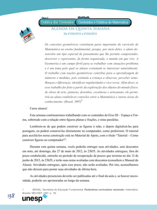 138
Agenda da Quinta Semana
De 21/05/2012 a 27/05/2012
Os conceitos geométricos constituem parte importante do currículo de
Matemática no ensino fundamental, porque, por meio deles, o aluno de-
senvolve um tipo especial de pensamento que lhe permite compreender,
descrever e representar, de forma organizada, o mundo em que vive. A
Geometria é um campo fértil para se trabalhar com situações-problema
e é um tema pelo qual os alunos costumam se interessar naturalmente.
O trabalho com noções geométricas contribui para a aprendizagem de
números e medidas, pois estimula a criança a observar, perceber seme-
lhanças e diferenças, identificar regularidades e vice-versa. Além disso, se
esse trabalho for feito a partir da exploração dos objetos do mundo físico,
de obras de arte, pinturas, desenhos, esculturas e artesanato, ele permi-
tirá ao aluno estabelecer conexões entre a Matemática e outras áreas do
conhecimento. (Brasil, 1997)1
Caros alunos!
Esta semana continuaremos trabalhando com os conteúdos do Eixo III – Espaço e For-
ma, sobretudo com a relação entre figuras planas e frações, e retas paralelas.
Lembrem-se de que podem construir as figuras à mão, e depois digitalizá-las para
postagem, ou podem construí-las diretamente no computador, como preferirem. O tutorial
para auxiliá-los nessa construção está no Material de Apoio, com o título “Tutorial – Como
construir figuras no computador?”.
Durante esta quinta semana, vocês poderão entregar suas atividades, sem descontos
em nota, até domingo, dia 27 de maio de 2012, às 23h55. As atividades entregues, fora do
prazo estabelecido, entrarão no período de recuperação de prazos que termina no dia 13 de
junho de 2012, às 23h55, e terão suas notas avaliadas com descontos (consultem o Manual do
Aluno). Atividades entregues, após esse prazo, não serão avaliadas. Por isto, aconselhamos
que não deixem para postar suas atividades de última hora.
As atividades presenciais deverão ser publicadas até o final da aula e, se houver neces-
sidade, poderão ser aprimoradas ao longo da semana.
1	 BRASIL. Secretaria de Educação Fundamental. Parâmetros curriculares nacionais: matemática.
Brasília: MEC/SEF, 1997. p. 39.
 