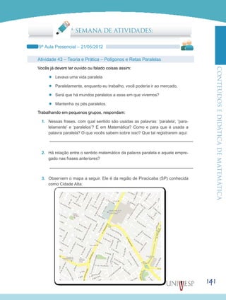 ConteúdoseDidáticadematemática
141
5ª SEMANA DE ATIVIDADES:
9ª Aula Presencial – 21/05/2012
Atividade 43 – Teoria e Prática – Polígonos e Retas Paralelas
Vocês já devem ter ouvido ou falado coisas assim:
’’ Levava uma vida paralela
’’ Paralelamente, enquanto eu trabalho, você poderia ir ao mercado.
’’ Será que há mundos paralelos a esse em que vivemos?
’’ Mantenha os pés paralelos.
Trabalhando em pequenos grupos, respondam:
1.	 Nessas frases, com qual sentido são usadas as palavras: ‘paralela’, ‘para-
lelamente’ e ‘paralelos’? E em Matemática? Como e para que é usada a
palavra paralela? O que vocês sabem sobre isso? Que tal registrarem aqui:
2.	 Há relação entre o sentido matemático da palavra paralela e aquele empre-
gado nas frases anteriores?
3.	 Observem o mapa a seguir. Ele é da região de Piracicaba (SP) conhecida
como Cidade Alta:
 