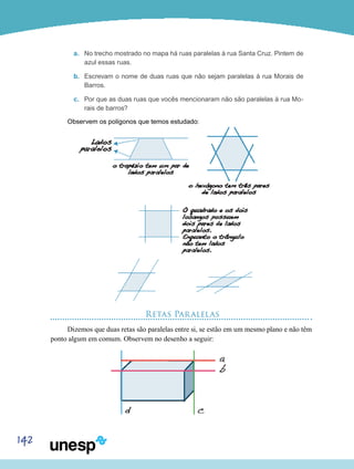 142
a.	 No trecho mostrado no mapa há ruas paralelas à rua Santa Cruz. Pintem de
azul essas ruas.
b.	 Escrevam o nome de duas ruas que não sejam paralelas à rua Morais de
Barros.
c.	 Por que as duas ruas que vocês mencionaram não são paralelas à rua Mo-
rais de barros?
Observem os polígonos que temos estudado:
Retas Paralelas
Dizemos que duas retas são paralelas entre si, se estão em um mesmo plano e não têm
ponto algum em comum. Observem no desenho a seguir:
 