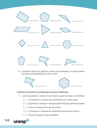 144
6.	 Comparem esses dois polígonos usando as propriedades do quadro anterior.
Escrevam as propriedades que cada um tem:
Sublinhem de vermelho as semelhanças e de azul as diferenças.
7.	 A partir do problema 2, verifiquem se as frases a seguir são falsas ou verdadeiras:
a.	 ( ) O quadrado e o losango são quadriláteros com 4 lados iguais.
b.	 ( ) O quadrado, o losango e o retângulo não têm dois pares de lados paralelos.
c.	 ( ) Todos os triângulos têm eixo de simetria.
d.	 ( ) O losango e o retângulo têm exatamente dois eixos de simetria.
e.	 ( ) Todos os polígonos são quadriláteros.
 