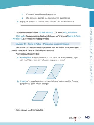 ConteúdoseDidáticadematemática
145
f.	 ( ) Todos os quadriláteros são polígonos.
g.	 ( ) Há polígonos que não são triângulos nem quadriláteros.
8.	 Expliquem a diferença entre as afirmações V e F da atividade anterior.
Publiquem suas respostas no Portfólio de Grupo, com o título D20_Atividade43.
Observação: Essas questões estão disponibilizadas na Ferramenta Material de Apoio
– Atividade 43, e poderão ser editadas por vocês.
Atividade 44 – Teoria e Prática – Polígonos e suas propriedades
Vamos usar o applet novamente? Aproveitem para aprofundar sua aprendizagem a
respeito desse tema, trabalhando em pequenos grupos.
Vejam as seguintes definições:
a.	 Paralelogramo é o quadrilátero com dois pares de lados paralelos. Vejam
dois paralelogramos desenhados com as peças do applet:
b.	 Losango é o paralelogramo com quatro lados de mesma medida. Entre os
polígonos do applet há dois losangos:
Mas é possível construirmos outros:
 