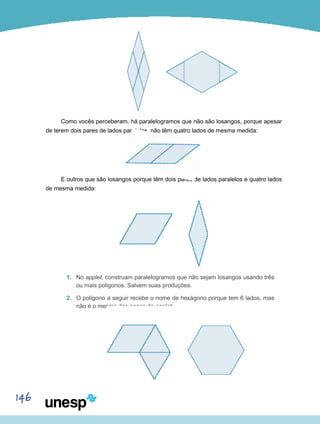 146
Como vocês perceberam, há paralelogramos que não são losangos, porque apesar
de terem dois pares de lados paralelos, não têm quatro lados de mesma medida:
E outros que são losangos porque têm dois pares de lados paralelos e quatro lados
de mesma medida:
1.	 No applet, construam paralelogramos que não sejam losangos usando três
ou mais polígonos. Salvem suas produções.
2.	 O polígono a seguir recebe o nome de hexágono porque tem 6 lados, mas
não é o mesmo das peças do applet:
 