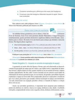 ConteúdoseDidáticadematemática
147
a.	 Comparem semelhanças e diferenças entre esses dois hexágonos.
b.	 Construam mais três hexágonos diferentes daquele do applet. Salvem
suas produções.
Conheçam mais:
Para saberem mais sobre polígonos leiam Polígonos, Centopeias e outros Bichos de
Nilson José Machado, publicado pela Scipione em 2000.
Para ler com os alunos:
Ao trabalhar formas geométricas com os alunos, é bem interessante vocês utilizarem
livros de literatura. Esses livros tanto permitem abordar Matemática e Língua Portuguesa
simultaneamente, quanto permitem desenvolver sequências didáticas diversificadas e desa-
fiadoras para os alunos. Há muitos livros de história para crianças que abordam o tema das
formas. Para figuras planas sugerimos:
’’ Uma incrível poção mágica, de Sin Ji-Yun, publicado pela editora Callis em 2008.
’’ Clact... clact... clact... de Liliana e Michele Iacoca, publicado pela Ática em 1999.
’’ As três partes, de Edson Luis Kozminsk, publicado pela Ática em 2009.
Publiquem suas produções no Portfólio de Grupo, com o título D20_Atividade44.
Observação: Essas questões estão disponibilizadas na Ferramenta Material de Apoio
– Atividade 44, e poderão ser editadas por vocês.
Parada Obrigatória 12 – Iniciando os conceitos de exploração do espaço
A geometria vai muito além das figuras e formas, pois está relacionada ao desenvol-
vimento da percepção do espaço que nos rodeia o que implica tanto a capacidade de identi-
ficar formas e objetos dentro no meio, quanto orientar-se em um mundo de formas e objetos
situados espacialmente. De fato, todos vivemos inseridos em um contexto social repleto de
informações de natureza geométrica que, em sua maioria, são geradas e percebidas enquanto
exploramos o espaço ao nosso redor. Para compreender, descrever e representar o mundo em
que vive o aluno, precisamos, por exemplo, realizar localização no espaço, movimentarmo-
-nos nele, dimensionar sua ocupação, perceber a forma e o tamanho de objetos e a relação
disso com seu uso.
Assim, nas atividades geométricas, é importante haver propostas para estabelecer
pontos de referência no entorno, situar-se no espaço, deslocar-se nele, dando e recebendo
instruções, compreendendo termos como esquerda, direita, distância, deslocamento, acima,
 