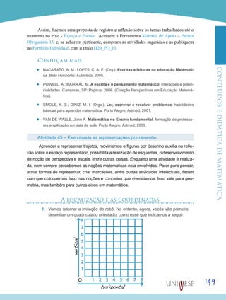 ConteúdoseDidáticadematemática
149
Assim, fizemos uma proposta de registro e reflexão sobre os temas trabalhados até o
momento no eixo - Espaço e Forma. Acessem a Ferramenta Material de Apoio – Parada
Obrigatória 13, e, se acharem pertinente, cumpram as atividades sugeridas e as publiquem
no Portfólio Individual, com o título D20_PO_13.
Conheçam mais
’’ NACARATO, A. M.; LOPES, C. A. E. (Org.). Escritas e leituras na educação Matemáti-
ca. Belo Horizonte: Autêntica, 2005.
’’ POWELL, A.; BAIRRAL, M. A escrita e o pensamento matemático: interações e poten-
cialidades. Campinas, SP: Papirus, 2006. (Coleção Perspectivas em Educação Matemá-
tica).
’’ SMOLE, K. S.; DINIZ, M. I. (Orgs.). Ler, escrever e resolver problemas: habilidades
básicas para aprender matemática. Porto Alegre: Artmed, 2001.
’’ VAN DE WALLE, John A. Matemática no Ensino fundamental: formação de professo-
res e aplicação em sala de aula. Porto Alegre: Artmed, 2009.
Atividade 45 – Exercitando as representações por desenho
Aprender a representar trajetos, movimentos e figuras por desenho auxilia na refle-
xão sobre o espaço representado, possibilita a realização de esquemas, o desenvolvimento
de noção de perspectiva e escala, entre outras coisas. Enquanto uma atividade é realiza-
da, nem sempre percebemos as noções matemáticas nela envolvidas. Parar para pensar,
achar formas de representar, criar marcações, entre outras atividades intelectuais, fazem
com que coloquemos foco nas noções e conceitos que vivenciamos. Isso vale para geo-
metria, mas também para outros eixos em matemática.
A localização e as coordenadas
1.	 Vamos retomar a imitação do robô. No entanto, agora, vocês vão primeiro
desenhar um quadriculado orientado, como esse que indicamos a seguir:
 