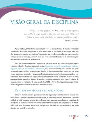 15
VISÃO GERAL DA DISCIPLINA
“Antes eu não gostava de Matemática, mas agora a
professora joga, conta história e deixa a gente falar né?
Então é bem mais divertido, eu estou gostando mais”.
Pedro, 9 anos.
Neste módulo, pretendemos analisar com você as muitas formas de ensinar e aprender
Matemática. Para isso, planejamos as aulas, os textos e as atividades de modo que você am-
plie seus conhecimentos a respeito da Matemática (para poder ensinar bem, é preciso conhe-
cer aquilo que se ensina) e, também, para que você compreenda como se dá a aprendizagem
dos conceitos matemáticos pela criança.
Esta disciplina se organizará segundo os eixos ou blocos de conteúdos previstos para
o ensino infantil e fundamental, quais sejam: números e operações, grandezas e medidas,
espaço e forma, e tratamento da informação, não necessariamente nesta ordem. Em cada
uma das fases do módulo, procuraremos abordar, de forma aprofundada, um dos eixos, mos-
trando a conexão entre eles e direcionando atividades para você realizar presencial ou vir-
tualmente. Nessas atividades, objetivamos que você reflita sobre: conteúdos básicos do eixo;
como os alunos aprendem; formas de avaliar e planejar suas aulas; bem como a relação de
cada eixo com as avaliações de larga escala (SARESP e Prova Brasil), parâmetros curricula-
res e o programa nacional de avaliação do livro didático.
Os eixos ou blocos organizadores
Entre os muitos desafios que se colocam na organização da Matemática escolar está
sem dúvida a escolha daquilo que se deseja que os alunos aprendam. No entanto, é preciso
cuidado e critérios nessa seleção de modo que, para além da aprendizagem específica da
disciplina, os alunos desenvolvam formas cada vez mais amplas de compreensão da Mate-
mática, de suas formas de pensar e de interpretar a realidade em que se inserem por meio
daquilo que aprendem nas aulas.
 