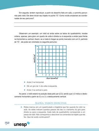 150
Em seguida, tentem reproduzir, a partir do desenho feito em sala, o caminho percor-
rido pelo robô. Ele deve iniciar seu trajeto no ponto “O”. Como vocês anotariam as coorde-
nadas de seu percurso?
Observem um exemplo: um robô só anda sobre os lados do quadradinho, recebe
ordens, apenas, para girar um quarto de volta à direita ou à esquerda e andar para frente
na horizontal ou vertical. Assim, se a meta é chegar ao ponto marcado com um X, partindo
de “O”, ele pode ser orientado no seguinte percurso:
’’ Ande 2 na horizontal.
’’ Dê um giro de ¼ de volta à esquerda.
’’ Ande 3 na vertical e pare.
Ao parar, o robô estará na posição dada pelo par (2,3), sendo que o 2 indica o deslo-
camento horizontal a partir do O; e o 3, o deslocamento vertical.
Agora, vamos exercitar:
2.	 Rúbia marcou em um quadriculado a trajetória que fez quando foi robô na
aula. As setas indicam quantos passos ela deu e o tamanho do giro para
direita ou para a esquerda. Cada lado de quadradinho corresponde a um
passo de robô. Nós começamos a descrever os comandos do trajeto que ela
fez. Que tal vocês continuarem?
X
 