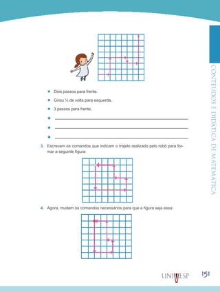 ConteúdoseDidáticadematemática
151
’’ Dois passos para frente.
’’ Girou ¼ de volta para esquerda.
’’ 3 passos para frente.
’’
’’
’’
3.	 Escrevam os comandos que indicam o trajeto realizado pelo robô para for-
mar a seguinte figura:
4.	 Agora, mudem os comandos necessários para que a figura seja essa:
 