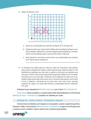152
5.	 Vejam as figuras A e B:
a.	 Quais as coordenadas dos vértices da figura A? E da figura B?
b.	 Podemos dizer que a figura B foi obtida pela translação da figura a em
três unidades. Desenhem a próxima figura dessa seqüência, conside-
rando uma translação igual a que permitiu fazer a figura B.
c.	 Sem desenhar, escrevam quais seriam as coordenadas dos vértices
da 4ª figura dessa sequência:
6.	 A rodoviária da cidade está em reforma. Além de colocarem mais espaço
para saída e chegada dos ônibus, estão fazendo duas salas de espera, uma
destinada às pessoas que vão para a capital e outra para as pessoas que
vão para o interior. Na primeira sala serão colocadas 9 fileiras com 16 cadei-
ras cada uma, e na outra sala, 12 fileiras com 8 cadeiras em cada uma. A ar-
quiteta responsável pela obra achou que a primeira sala estava muito cheia
e tirou 6 cadeiras, colocando-as na outra sala. Com essa troca, quantas
cadeiras há, agora, em cada sala? Mudou a quantidade total de cadeiras?
Por quê?
Publiquem suas respostas no Portfólio Individual, com o título D20_Atividade 45.
Observação: Essas questões e o quadriculado estão disponibilizadas na Ferramenta
Material de Apoio – Atividade 45, e poderão ser editadas por vocês.
Atividade 46 – Teoria e Prática – Computador e ângulos
Vamos iniciar os trabalhos com ângulos no computador, usando o applet da joaninha.
Acessem, então, a Ferramenta Material de Apoio - Atividade 46, e sigam as instruções para
o acesso e para o trabalho. Fiquem atentos aos conceitos apresentados.
 