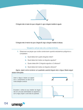 154
O ângulo reto é maior do que o ângulo A, ogo o ângulo medido é agudo
O ângulo reto é menor do que o ângulo B, logo o ângulo medido é obtuso.
Vamos aplicar os conceitos:
1.	 Observem as peças que vocês construíram quando estudamos polígonos e
completem:
a.	 Qual delas tem quatro ângulos retos?
b.	 Qual delas tem todos os ângulos agudos?
c.	 Quais delas têm 2 ângulos agudos e 2 obtusos?
d.	 Qual delas tem todos os ângulos obtusos?
Agora, vejam como construir um quadrado usando ângulo reto e régua. Basta seguir
essas instruções:
Usem a régua e tracem um segmento de reta
com o comprimento do lado do quadrado que
vocês desejam construir
Encostem o vértice do seu medidor de ângulo
reto em uma das extremidades do segmento e,
com a régua, façam o outro lado do quadrado
 
