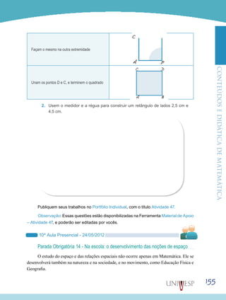 ConteúdoseDidáticadematemática
155
Façam o mesmo na outra extremidade
Unam os pontos D e C, e terminem o quadrado
2.	 Usem o medidor e a régua para construir um retângulo de lados 2,5 cm e
4,5 cm.
Publiquem seus trabalhos no Portfólio Individual, com o título Atividade 47.
Observação: Essas questões estão disponibilizadas na Ferramenta Material de Apoio
– Atividade 47, e poderão ser editadas por vocês.
10ª Aula Presencial - 24/05/2012
Parada Obrigatória 14 - Na escola: o desenvolvimento das noções de espaço
O estudo do espaço e das relações espaciais não ocorre apenas em Matemática. Ele se
desenvolverá também na natureza e na sociedade, e no movimento, como Educação Física e
Geografia.
 