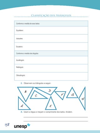 158
Classificação dos triângulos
Conforme a medida de seus lados:
Equilátero:
Isósceles:
Escaleno:
Conforme a medida dos ângulos:
Acutângulo:
Retângulo:
Obtusângulo:
2.	 Observem os triângulos a seguir:
A.	 Usem a régua e meçam o comprimento dos lados. Anotem.
 