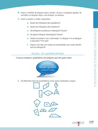 ConteúdoseDidáticadematemática
159
B.	 Usem o medidor de ângulos retos e pintem: de azul, os ângulos agudos; de
vermelho, os ângulos retos; e de amarelo, os obtusos.
C.	 Usem o quadro e, então, respondam:
a.	 Quais dos triângulos são equiláteros?
b.	 Quais dos triângulos são escalenos?
c.	 Há triângulos escalenos e retângulos? Quais?
d.	 Há algum triângulo obtusângulo? Quais?
e.	 Vocês concordam com a afirmação “o triângulo H é acutângulo
e isósceles”? Por quê?
f.	 Façam uma lista com todas as propriedades que vocês identifi-
cam do triângulo B.
Agora, os quadriláteros
Como já estudamos, quadriláteros são polígonos que têm quatro lados:
3.	 Há diferentes tipos de quadriláteros como esses mostrados a seguir:
 